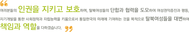 여러분의 인권을 지키고 보호하며, 탈북여성들의 단합과 협력을 도모하여 여성권익증진과 평등, 자기개발을 통한 사회정착과 자립능력을 키움으로서 통일한국의 미래에 기여하는 것을 목적으로 탈북여성들을 대변하여 책임과 역할을 다하겠습니다.